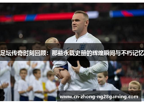 足坛传奇时刻回顾：那些永载史册的辉煌瞬间与不朽记忆
