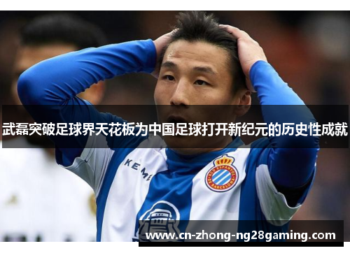 武磊突破足球界天花板为中国足球打开新纪元的历史性成就 武磊突破足球界天花板为中国足球打开新纪元的历史性成就