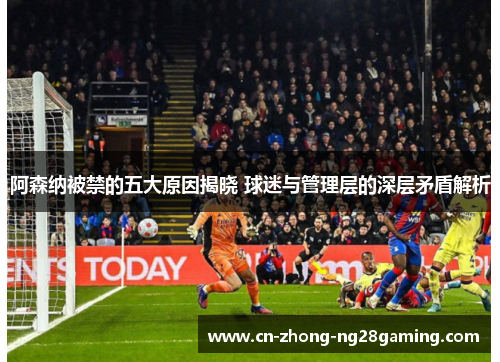 阿森纳被禁的五大原因揭晓 球迷与管理层的深层矛盾解析