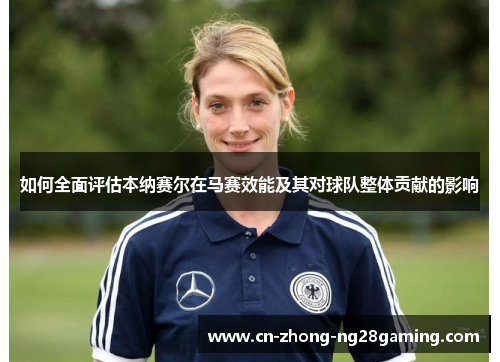 如何全面评估本纳赛尔在马赛效能及其对球队整体贡献的影响