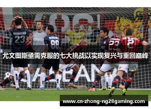 尤文图斯亟需克服的七大挑战以实现复兴与重回巅峰