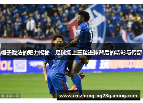 帽子戏法的魅力揭秘：足球场上三粒进球背后的精彩与传奇