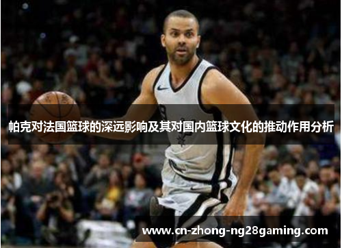 帕克对法国篮球的深远影响及其对国内篮球文化的推动作用分析