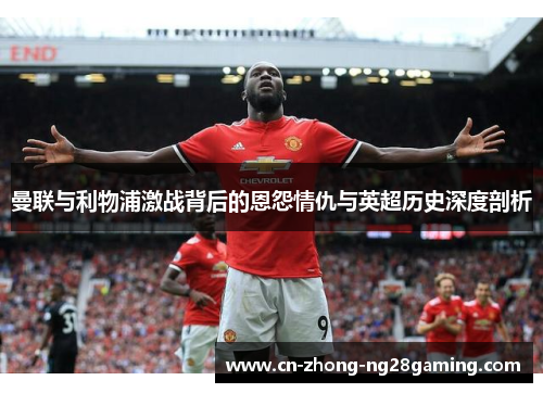 曼联与利物浦激战背后的恩怨情仇与英超历史深度剖析