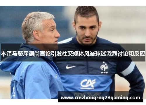 本泽马怒斥德尚言论引发社交媒体风暴球迷激烈讨论和反应