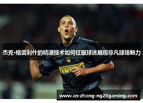 杰克·格雷利什的精湛技术如何征服球迷展现非凡球场魅力