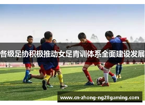 各级足协积极推动女足青训体系全面建设发展