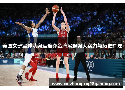 美国女子篮球队奥运连夺金牌展现强大实力与历史辉煌