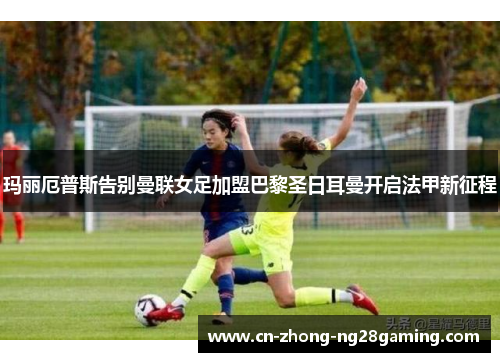玛丽厄普斯告别曼联女足加盟巴黎圣日耳曼开启法甲新征程 玛丽厄普斯告别曼联女足加盟巴黎圣日耳曼开启法甲新征程